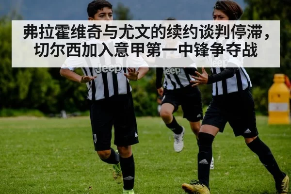 弗拉霍维奇与尤文的续约谈判停滞,切尔西加入意甲第一中锋争夺战