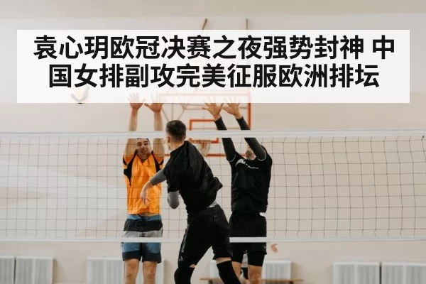 袁心玥欧冠决赛之夜强势封神 中国女排副攻完美征服欧洲排坛